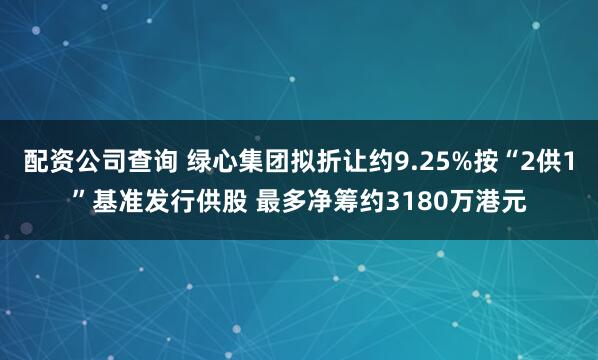 配资公司查询 绿心集团拟折让约9.25%按“2供1”基准发行供股 最多净筹约3180万港元
