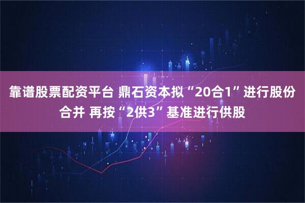 靠谱股票配资平台 鼎石资本拟“20合1”进行股份合并 再按“2供3”基准进行供股