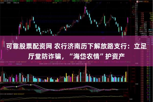 可靠股票配资网 农行济南历下解放路支行：立足厅堂防诈骗，“海岱农情”护资产