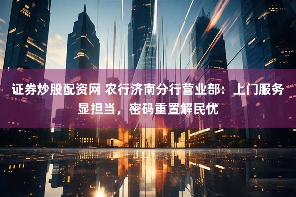 证券炒股配资网 农行济南分行营业部：上门服务显担当，密码重置解民忧