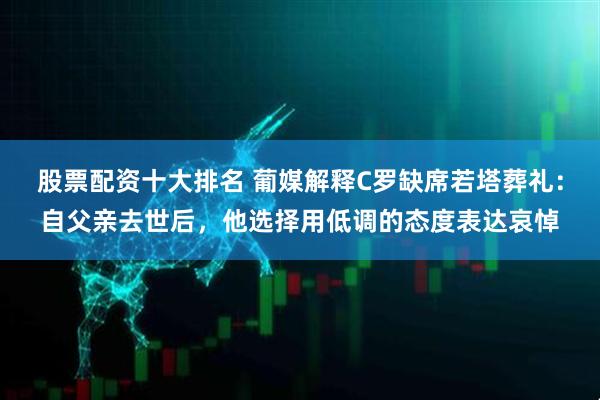 股票配资十大排名 葡媒解释C罗缺席若塔葬礼：自父亲去世后，他选择用低调的态度表达哀悼