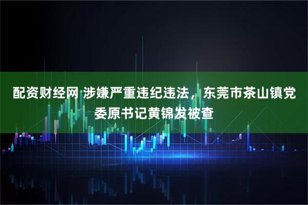 配资财经网 涉嫌严重违纪违法，东莞市茶山镇党委原书记黄锦发被查