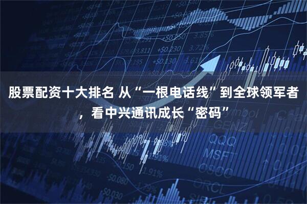 股票配资十大排名 从“一根电话线”到全球领军者，看中兴通讯成长“密码”