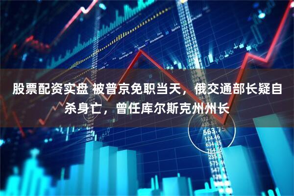 股票配资实盘 被普京免职当天，俄交通部长疑自杀身亡，曾任库尔斯克州州长