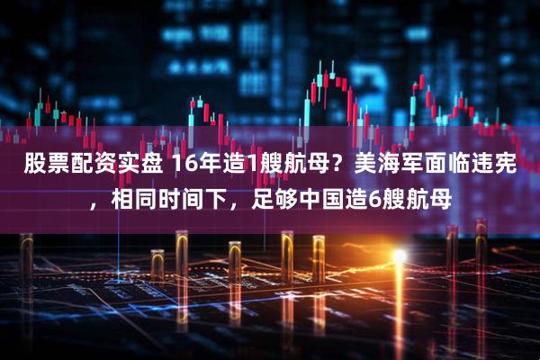 股票配资实盘 16年造1艘航母？美海军面临违宪，相同时间下，足够中国造6艘航母
