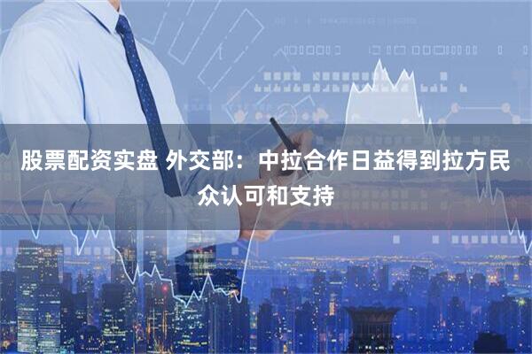 股票配资实盘 外交部：中拉合作日益得到拉方民众认可和支持