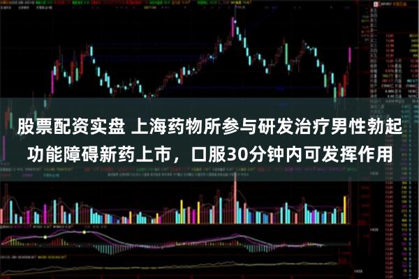 股票配资实盘 上海药物所参与研发治疗男性勃起功能障碍新药上市，口服30分钟内可发挥作用