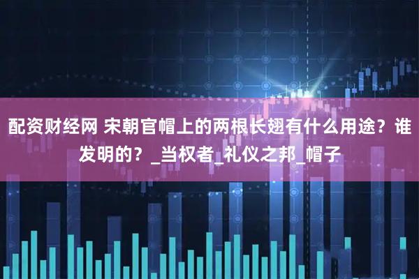 配资财经网 宋朝官帽上的两根长翅有什么用途？谁发明的？_当权者_礼仪之邦_帽子