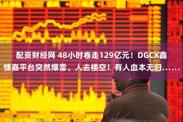 配资财经网 48小时卷走129亿元！DGCX鑫慷嘉平台突然爆雷、人去楼空！有人血本无归……