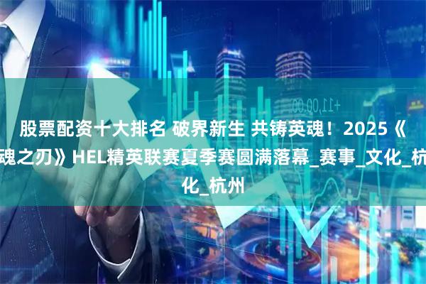 股票配资十大排名 破界新生 共铸英魂！2025《英魂之刃》HEL精英联赛夏季赛圆满落幕_赛事_文化_杭州