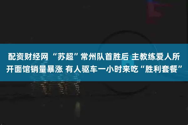 配资财经网 “苏超”常州队首胜后 主教练爱人所开面馆销量暴涨 有人驱车一小时来吃“胜利套餐”