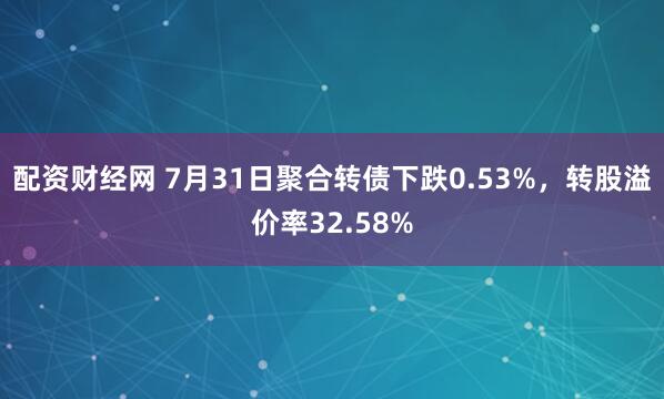 配资财经网 7月31日聚合转债下跌0.53%，转股溢价率32.58%