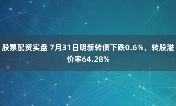 股票配资实盘 7月31日明新转债下跌0.6%，转股溢价率64.28%
