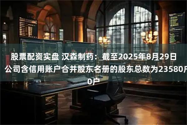 股票配资实盘 汉森制药：截至2025年8月29日，公司含信用账户合并股东名册的股东总数为23580户