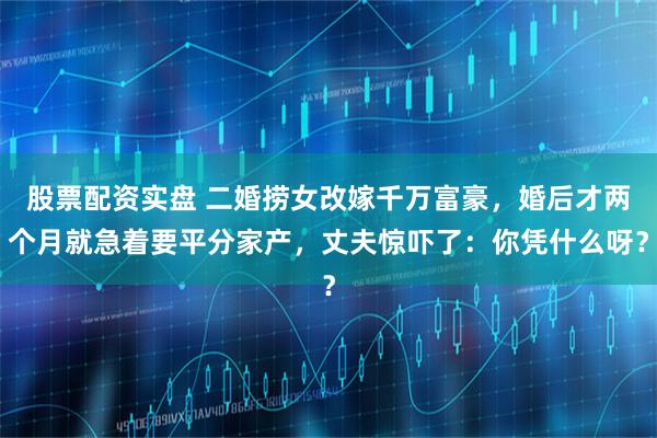 股票配资实盘 二婚捞女改嫁千万富豪，婚后才两个月就急着要平分家产，丈夫惊吓了：你凭什么呀？