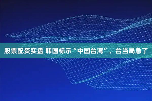 股票配资实盘 韩国标示“中国台湾”，台当局急了
